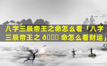 八字三辰帝王之命怎么看「八字三辰帝王之 🐛 命怎么看财运」